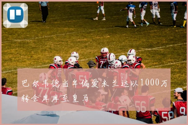 巴尔韦德当年偏爱米兰达以1000万转会库库至皇马