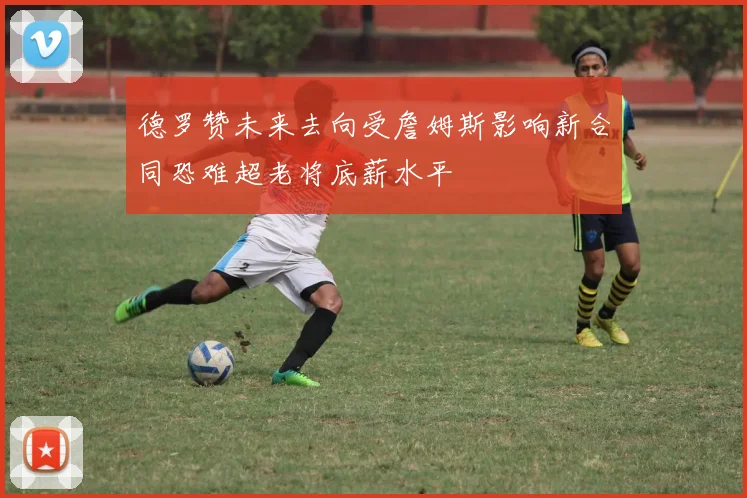 德罗赞未来去向受詹姆斯影响新合同恐难超老将底薪水平