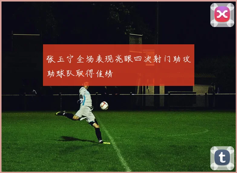 张玉宁全场表现亮眼四次射门助攻助球队取得佳绩