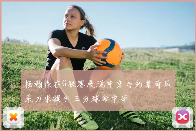杨瀚森在G联赛展现申京与约基奇风采力求提升三分球命中率