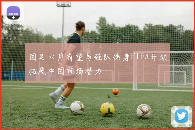 国足六月有望与强队热身FIFA计划拓展中国市场潜力