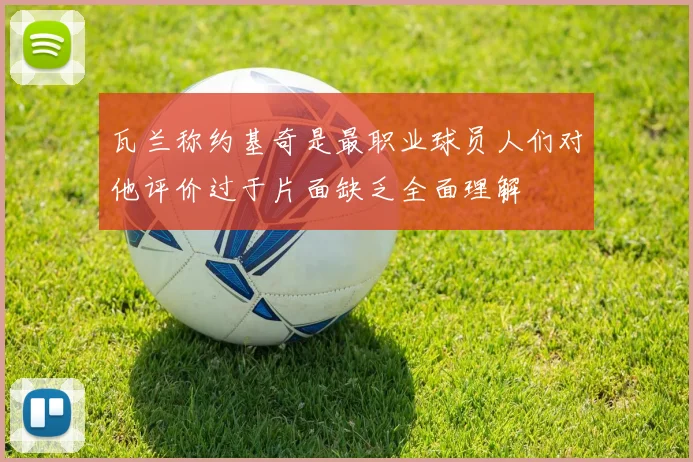 瓦兰称约基奇是最职业球员人们对他评价过于片面缺乏全面理解