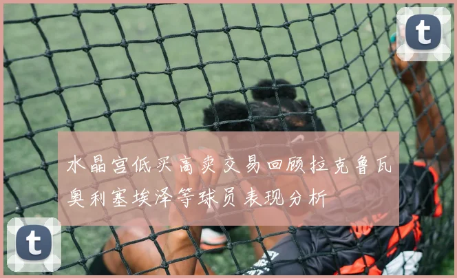 水晶宫低买高卖交易回顾拉克鲁瓦奥利塞埃泽等球员表现分析