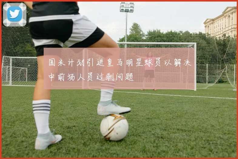 国米计划引进皇马明星球员以解决中前场人员过剩问题