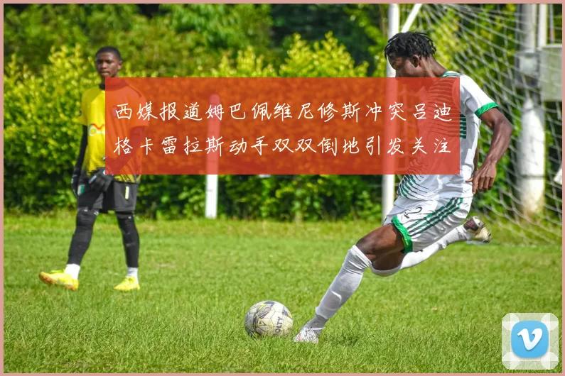 西媒报道姆巴佩维尼修斯冲突吕迪格卡雷拉斯动手双双倒地引发关注