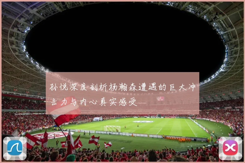 孙悦深度剖析杨瀚森遭遇的巨大冲击力与内心真实感受