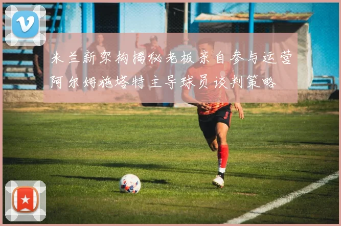 米兰新架构揭秘老板亲自参与运营阿尔姆施塔特主导球员谈判策略