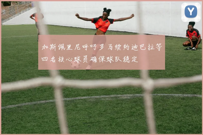 加斯佩里尼呼吁罗马续约迪巴拉等四名核心球员确保球队稳定