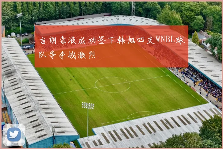 吉朗毒液成功签下韩旭四支WNBL球队争夺战激烈