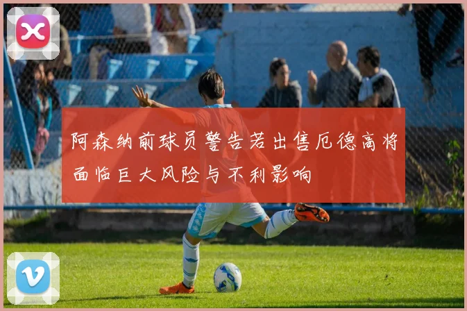 阿森纳前球员警告若出售厄德高将面临巨大风险与不利影响