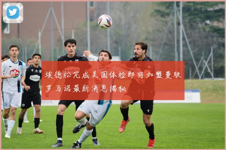 埃德松完成美国体检即将加盟曼联罗马诺最新消息揭秘