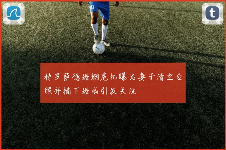 特罗萨德婚姻危机曝光妻子清空合照并摘下婚戒引发关注