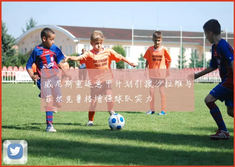 威尼斯重返意甲计划引援沙拉维与菲尔克鲁格增强球队实力
