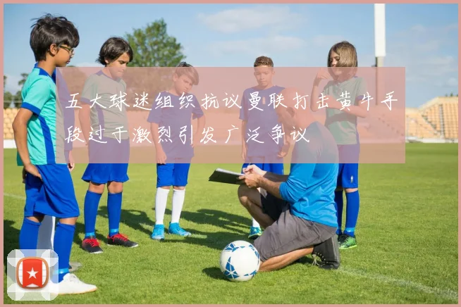 五大球迷组织抗议曼联打击黄牛手段过于激烈引发广泛争议