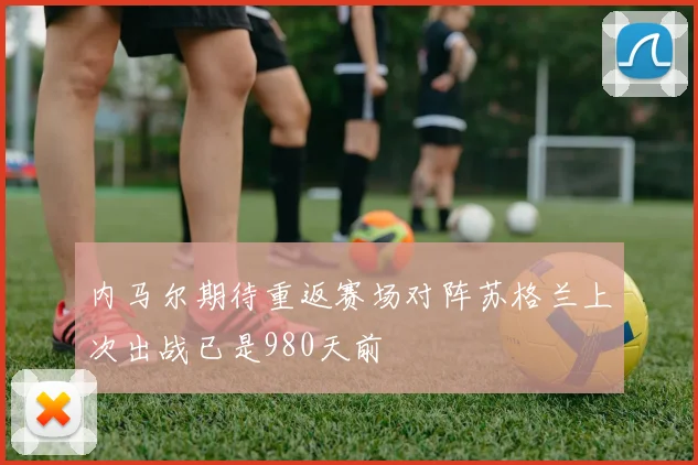 内马尔期待重返赛场对阵苏格兰上次出战已是980天前
