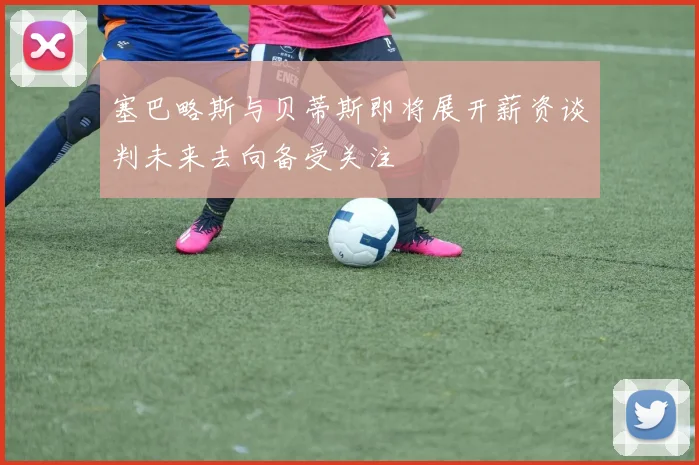 塞巴略斯与贝蒂斯即将展开薪资谈判未来去向备受关注