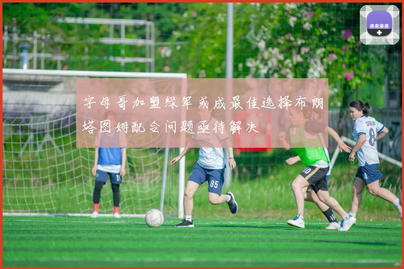 字母哥加盟绿军或成最佳选择布朗塔图姆配合问题亟待解决