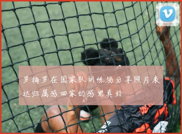 罗梅罗在国家队训练场分享照片表达归属感回家的感觉真好