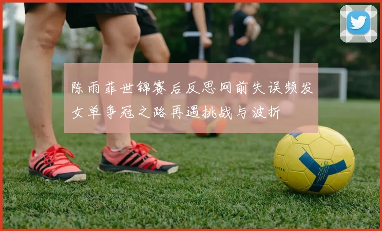 陈雨菲世锦赛后反思网前失误频发女单争冠之路再遇挑战与波折
