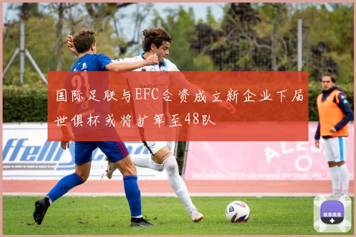 国际足联与EFC合资成立新企业下届世俱杯或将扩军至48队