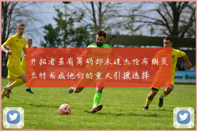 开拓者虽有筹码却未追杰伦布朗莫兰特或成他们的重大引援选择