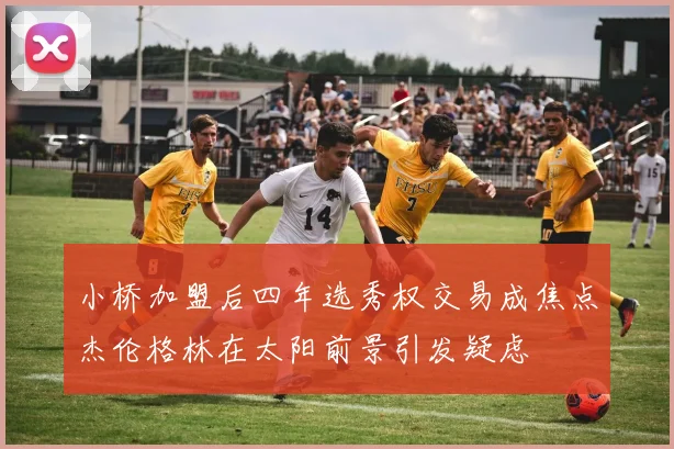 小桥加盟后四年选秀权交易成焦点杰伦格林在太阳前景引发疑虑