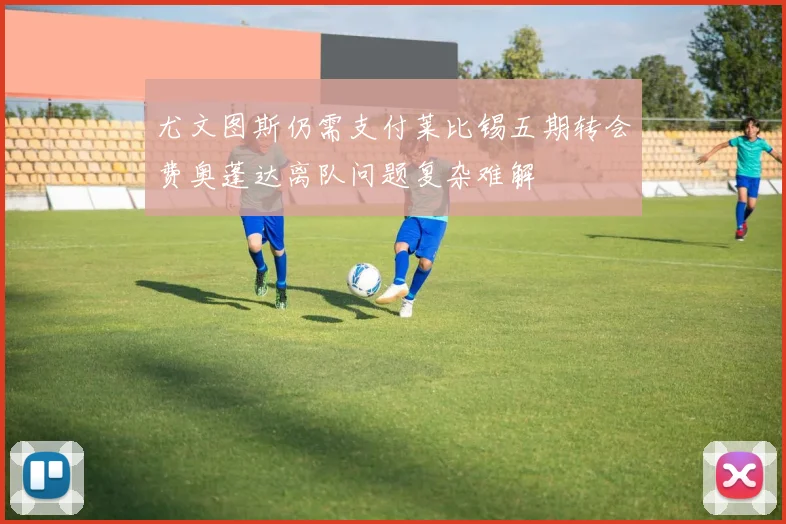 尤文图斯仍需支付莱比锡五期转会费奥蓬达离队问题复杂难解