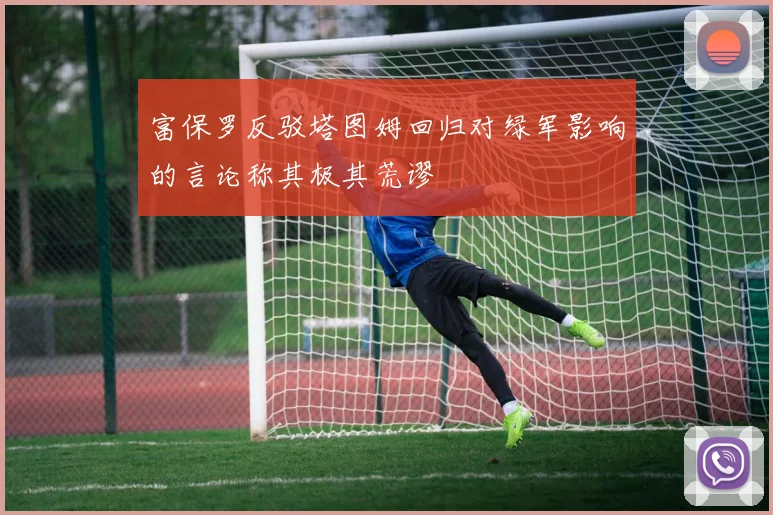 富保罗反驳塔图姆回归对绿军影响的言论称其极其荒谬