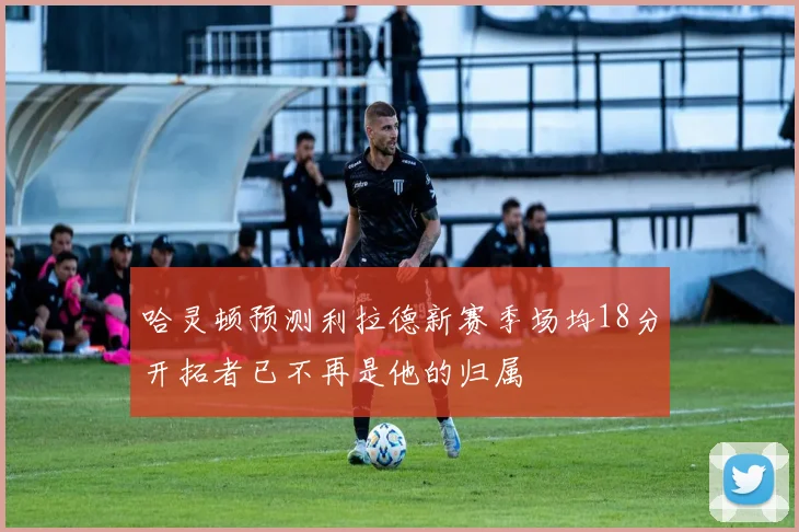 哈灵顿预测利拉德新赛季场均18分开拓者已不再是他的归属