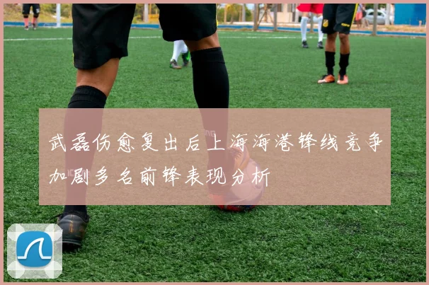 武磊伤愈复出后上海海港锋线竞争加剧多名前锋表现分析